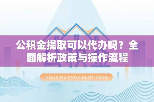 下城公积金提取可以代办吗？全面解析政策与操作流程