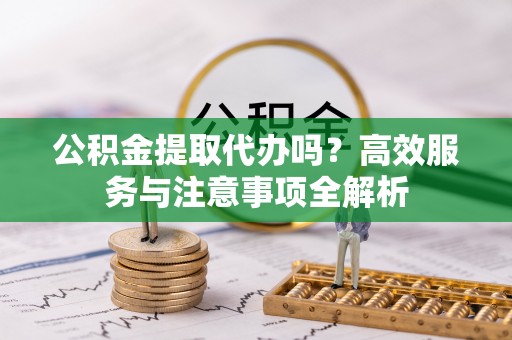 下城公积金提取代办吗？高效服务与注意事项全解析