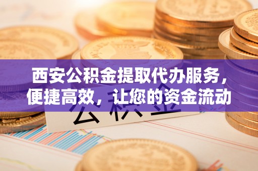 下城西安公积金提取代办服务，便捷高效，让您的资金流动无忧