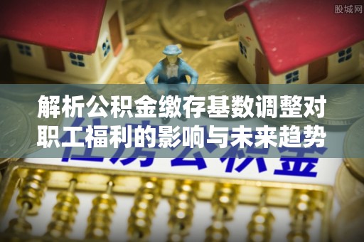下城解析公积金缴存基数调整对职工福利的影响与未来趋势