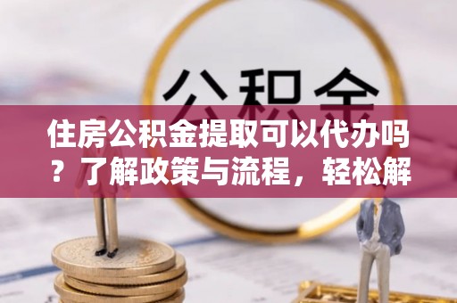 下城住房公积金提取可以代办吗？了解政策与流程，轻松解决疑惑