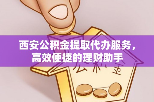 下城西安公积金提取代办服务，高效便捷的理财助手