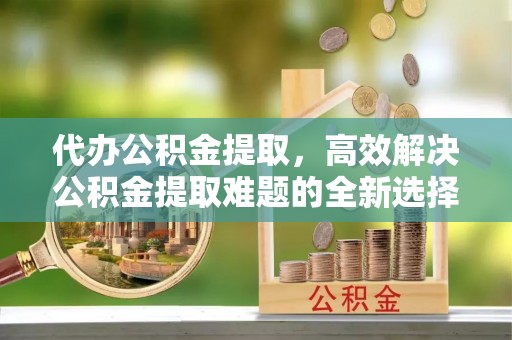下城代办公积金提取，高效解决公积金提取难题的全新选择
