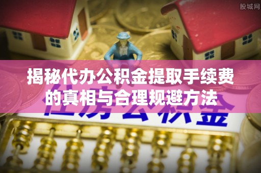 下城揭秘代办公积金提取手续费的真相与合理规避方法