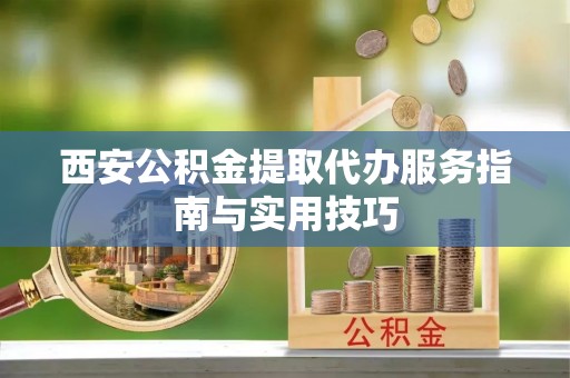下城西安公积金提取代办服务指南与实用技巧