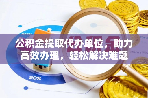 下城公积金提取代办单位，助力高效办理，轻松解决难题