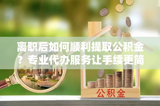 下城离职后如何顺利提取公积金？专业代办服务让手续更简单
