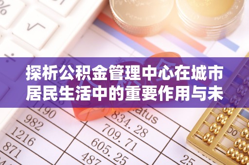 下城探析公积金管理中心在城市居民生活中的重要作用与未来发展趋势