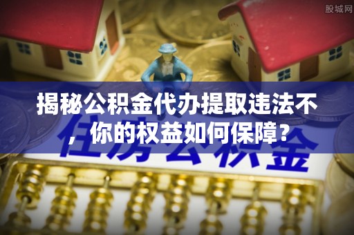 下城揭秘公积金代办提取违法不，你的权益如何保障？