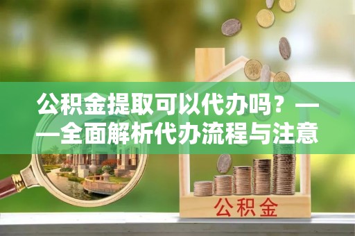 下城公积金提取可以代办吗？——全面解析代办流程与注意事项